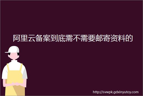 阿里云备案到底需不需要邮寄资料的